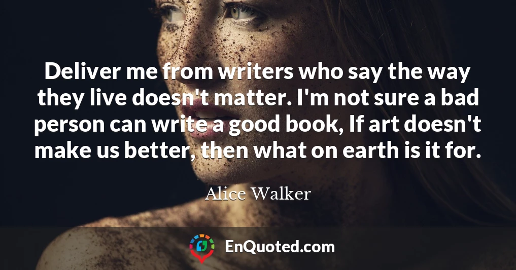 Deliver me from writers who say the way they live doesn't matter. I'm not sure a bad person can write a good book, If art doesn't make us better, then what on earth is it for.