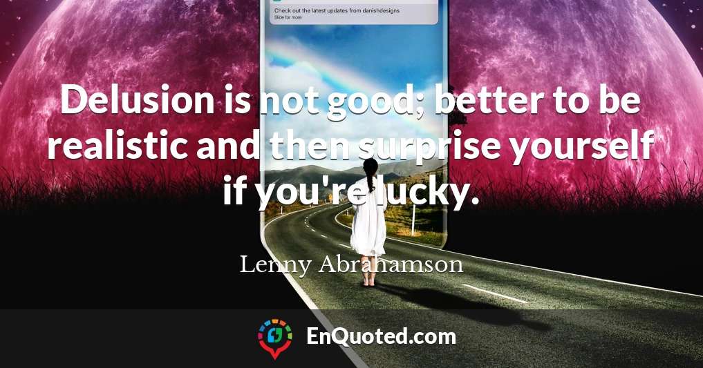 Delusion is not good; better to be realistic and then surprise yourself if you're lucky.