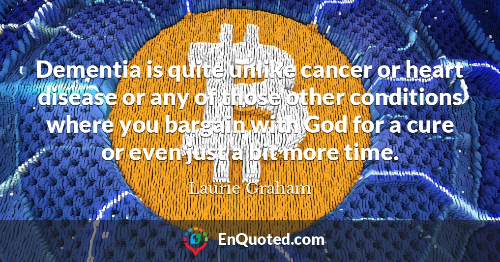 Dementia is quite unlike cancer or heart disease or any of those other conditions where you bargain with God for a cure or even just a bit more time.