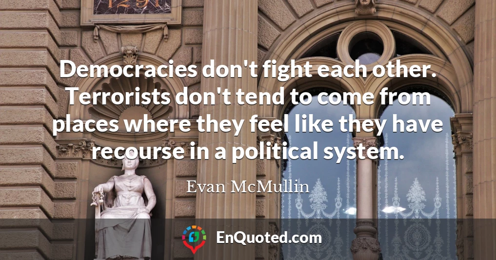 Democracies don't fight each other. Terrorists don't tend to come from places where they feel like they have recourse in a political system.