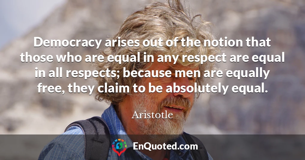 Democracy arises out of the notion that those who are equal in any respect are equal in all respects; because men are equally free, they claim to be absolutely equal.
