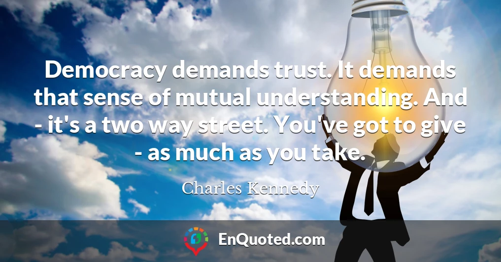 Democracy demands trust. It demands that sense of mutual understanding. And - it's a two way street. You've got to give - as much as you take.