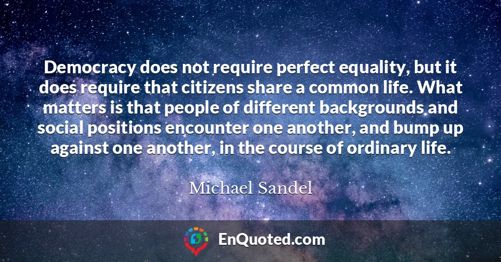 Democracy does not require perfect equality, but it does require that citizens share a common life. What matters is that people of different backgrounds and social positions encounter one another, and bump up against one another, in the course of ordinary life.