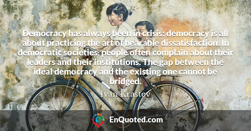 Democracy has always been in crisis: democracy is all about practicing the art of bearable dissatisfaction. In democratic societies, people often complain about their leaders and their institutions. The gap between the ideal democracy and the existing one cannot be bridged.