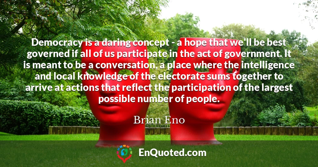 Democracy is a daring concept - a hope that we'll be best governed if all of us participate in the act of government. It is meant to be a conversation, a place where the intelligence and local knowledge of the electorate sums together to arrive at actions that reflect the participation of the largest possible number of people.