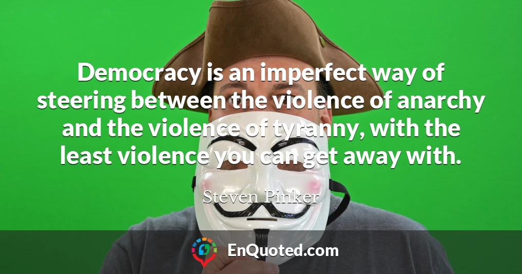 Democracy is an imperfect way of steering between the violence of anarchy and the violence of tyranny, with the least violence you can get away with.