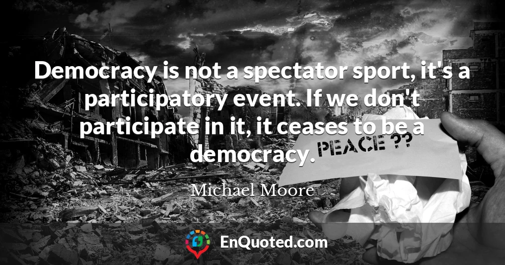 Democracy is not a spectator sport, it's a participatory event. If we don't participate in it, it ceases to be a democracy.