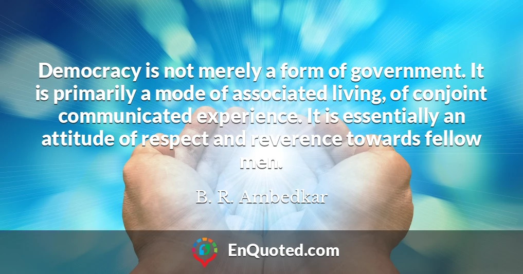 Democracy is not merely a form of government. It is primarily a mode of associated living, of conjoint communicated experience. It is essentially an attitude of respect and reverence towards fellow men.