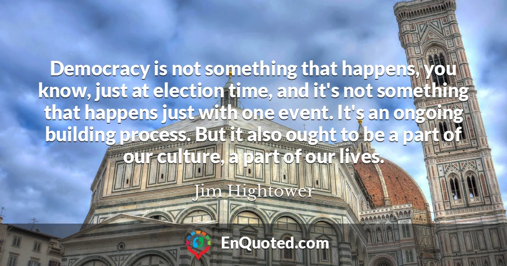 Democracy is not something that happens, you know, just at election time, and it's not something that happens just with one event. It's an ongoing building process. But it also ought to be a part of our culture, a part of our lives.