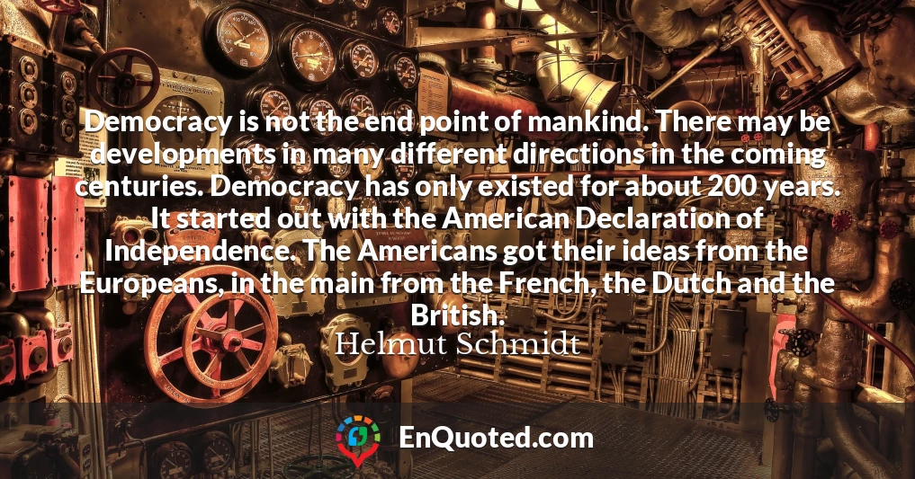 Democracy is not the end point of mankind. There may be developments in many different directions in the coming centuries. Democracy has only existed for about 200 years. It started out with the American Declaration of Independence. The Americans got their ideas from the Europeans, in the main from the French, the Dutch and the British.