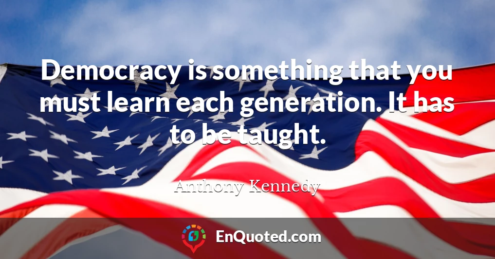 Democracy is something that you must learn each generation. It has to be taught.