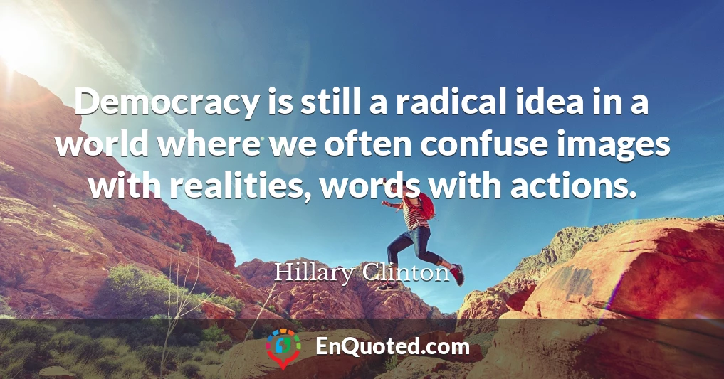 Democracy is still a radical idea in a world where we often confuse images with realities, words with actions.