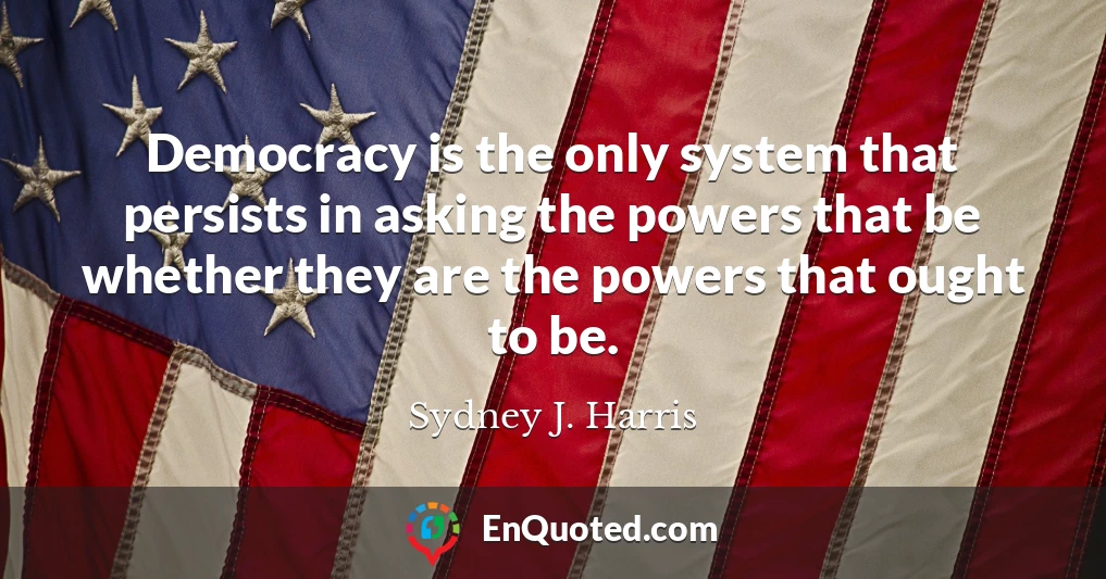Democracy is the only system that persists in asking the powers that be whether they are the powers that ought to be.