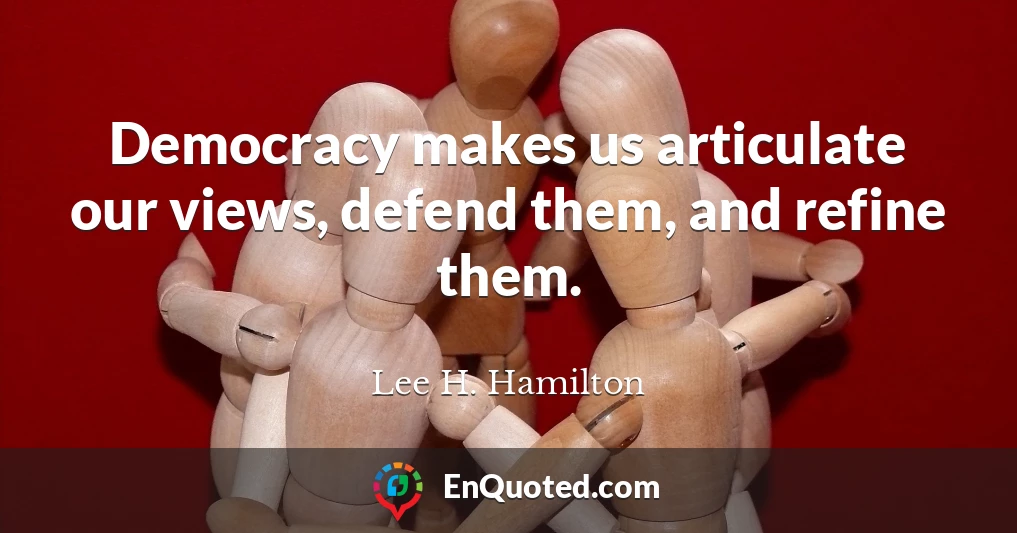 Democracy makes us articulate our views, defend them, and refine them.