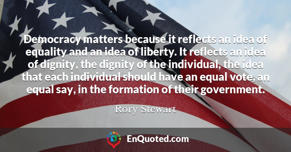Democracy matters because it reflects an idea of equality and an idea of liberty. It reflects an idea of dignity, the dignity of the individual, the idea that each individual should have an equal vote, an equal say, in the formation of their government.