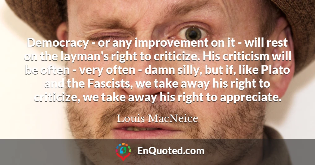Democracy - or any improvement on it - will rest on the layman's right to criticize. His criticism will be often - very often - damn silly, but if, like Plato and the Fascists, we take away his right to criticize, we take away his right to appreciate.