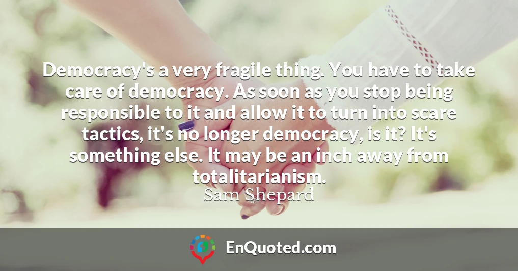 Democracy's a very fragile thing. You have to take care of democracy. As soon as you stop being responsible to it and allow it to turn into scare tactics, it's no longer democracy, is it? It's something else. It may be an inch away from totalitarianism.