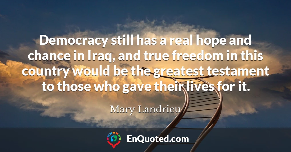 Democracy still has a real hope and chance in Iraq, and true freedom in this country would be the greatest testament to those who gave their lives for it.
