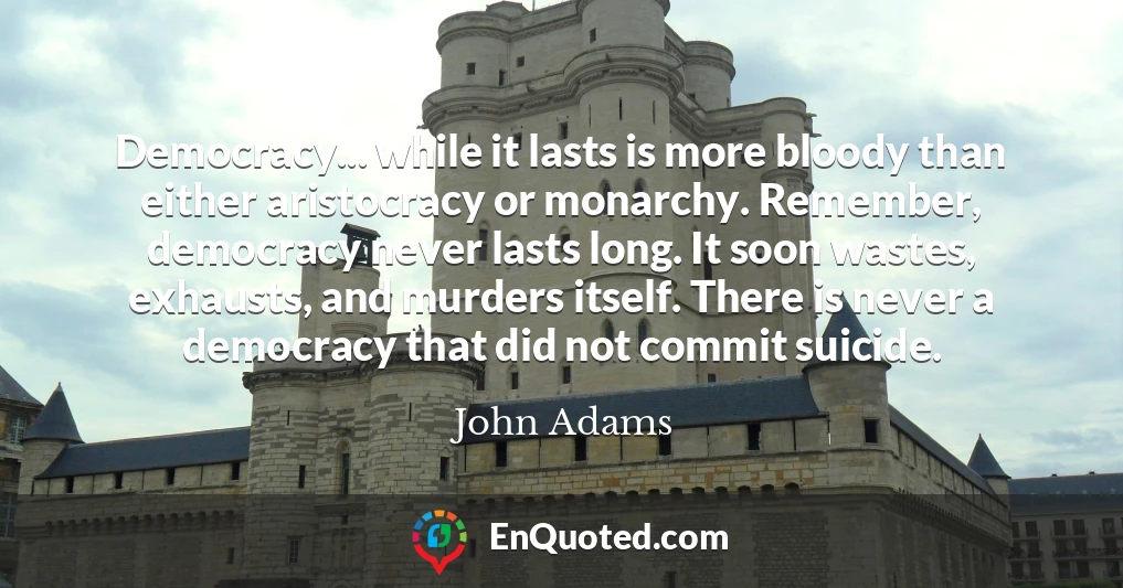 Democracy... while it lasts is more bloody than either aristocracy or monarchy. Remember, democracy never lasts long. It soon wastes, exhausts, and murders itself. There is never a democracy that did not commit suicide.