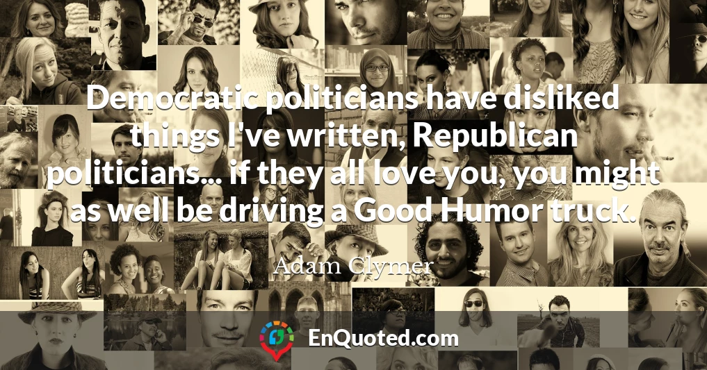 Democratic politicians have disliked things I've written, Republican politicians... if they all love you, you might as well be driving a Good Humor truck.