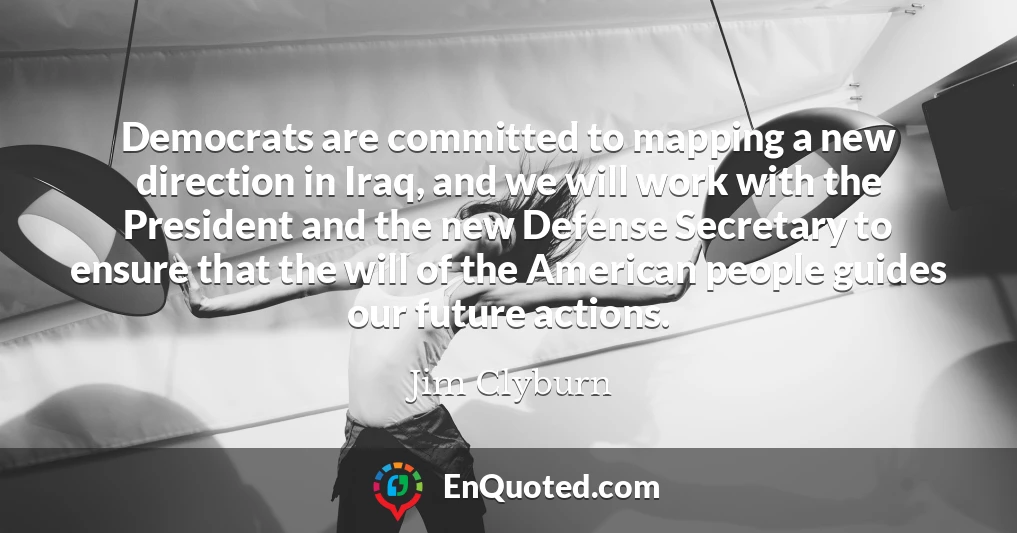 Democrats are committed to mapping a new direction in Iraq, and we will work with the President and the new Defense Secretary to ensure that the will of the American people guides our future actions.