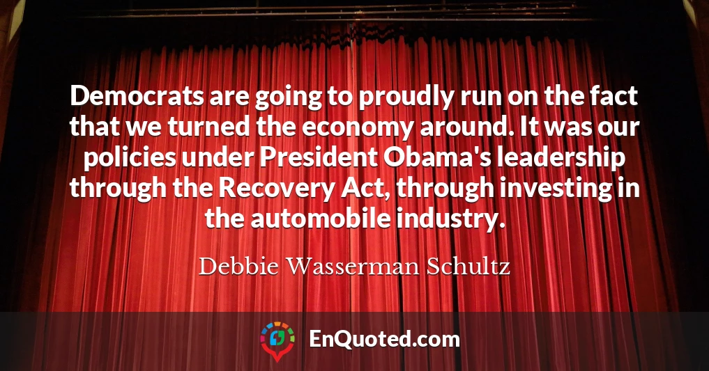 Democrats are going to proudly run on the fact that we turned the economy around. It was our policies under President Obama's leadership through the Recovery Act, through investing in the automobile industry.