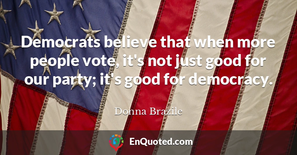 Democrats believe that when more people vote, it's not just good for our party; it's good for democracy.