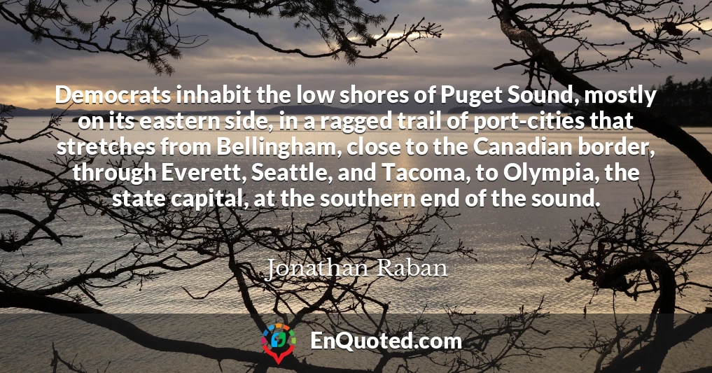 Democrats inhabit the low shores of Puget Sound, mostly on its eastern side, in a ragged trail of port-cities that stretches from Bellingham, close to the Canadian border, through Everett, Seattle, and Tacoma, to Olympia, the state capital, at the southern end of the sound.