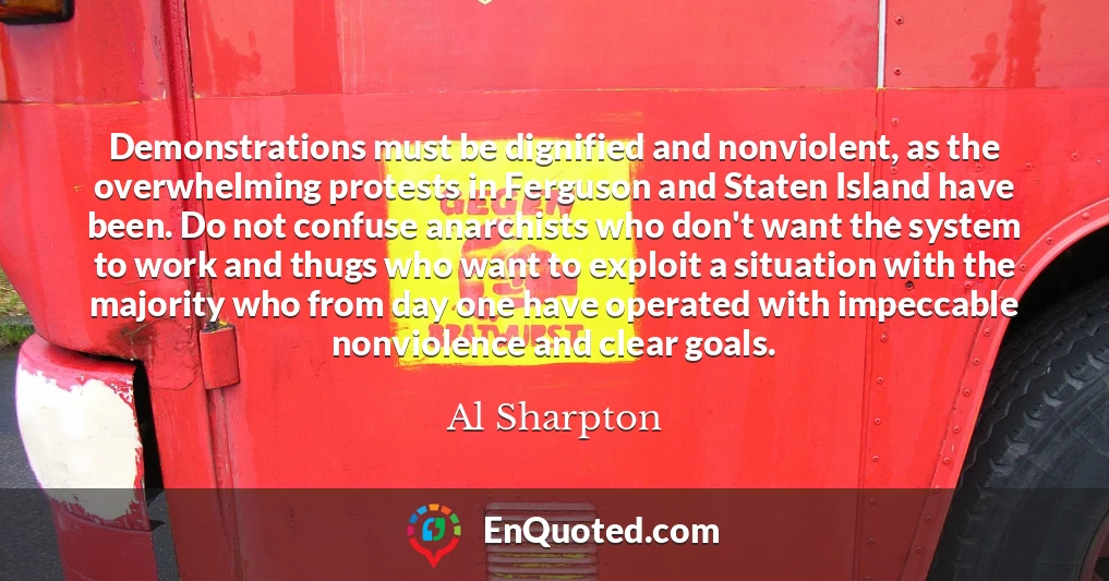 Demonstrations must be dignified and nonviolent, as the overwhelming protests in Ferguson and Staten Island have been. Do not confuse anarchists who don't want the system to work and thugs who want to exploit a situation with the majority who from day one have operated with impeccable nonviolence and clear goals.