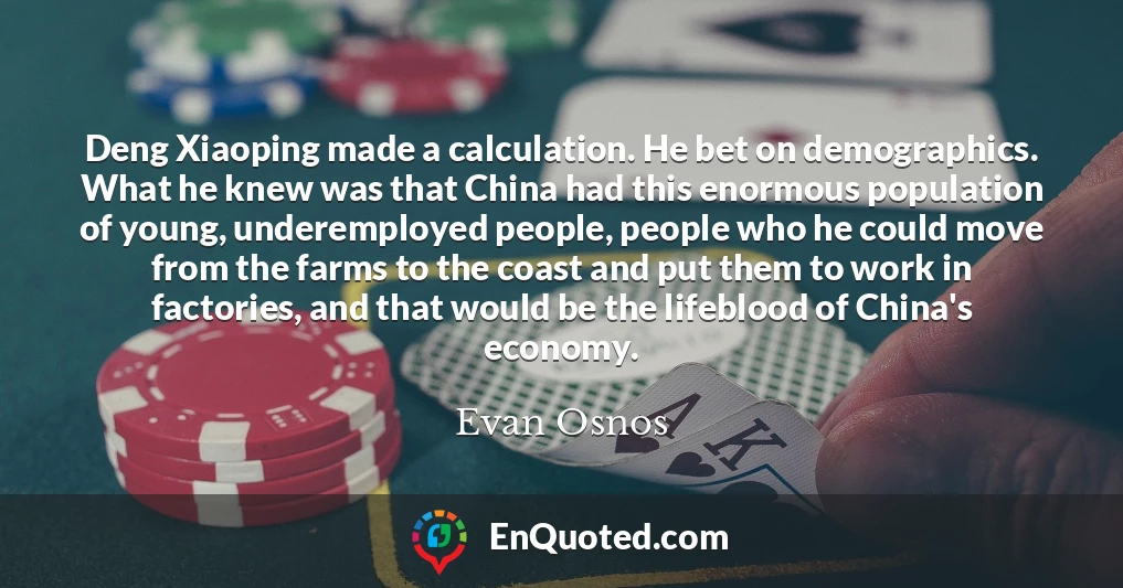 Deng Xiaoping made a calculation. He bet on demographics. What he knew was that China had this enormous population of young, underemployed people, people who he could move from the farms to the coast and put them to work in factories, and that would be the lifeblood of China's economy.