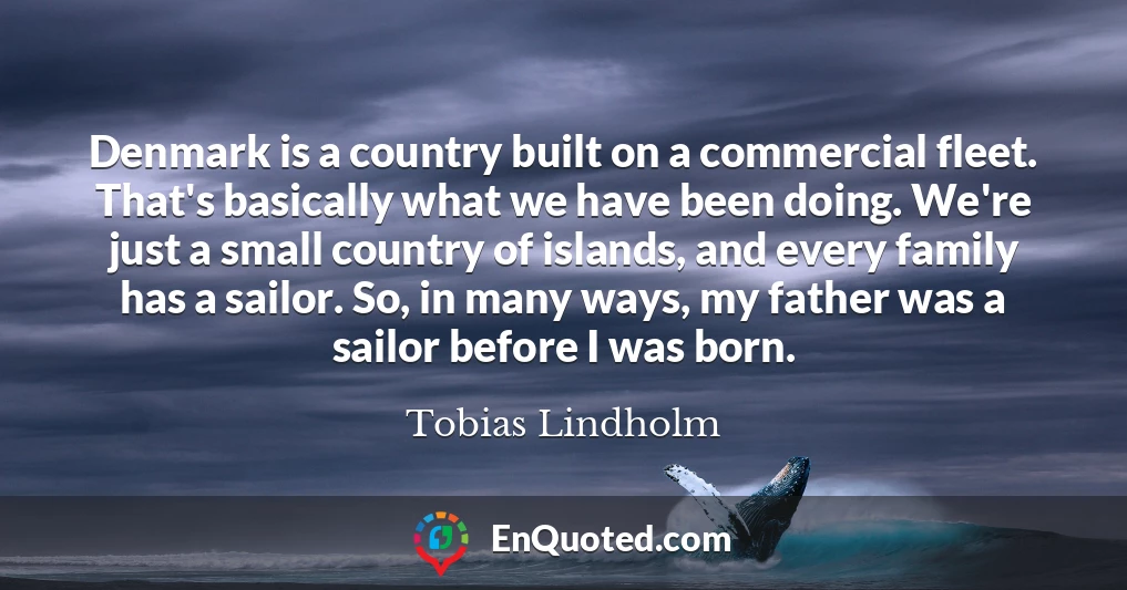 Denmark is a country built on a commercial fleet. That's basically what we have been doing. We're just a small country of islands, and every family has a sailor. So, in many ways, my father was a sailor before I was born.