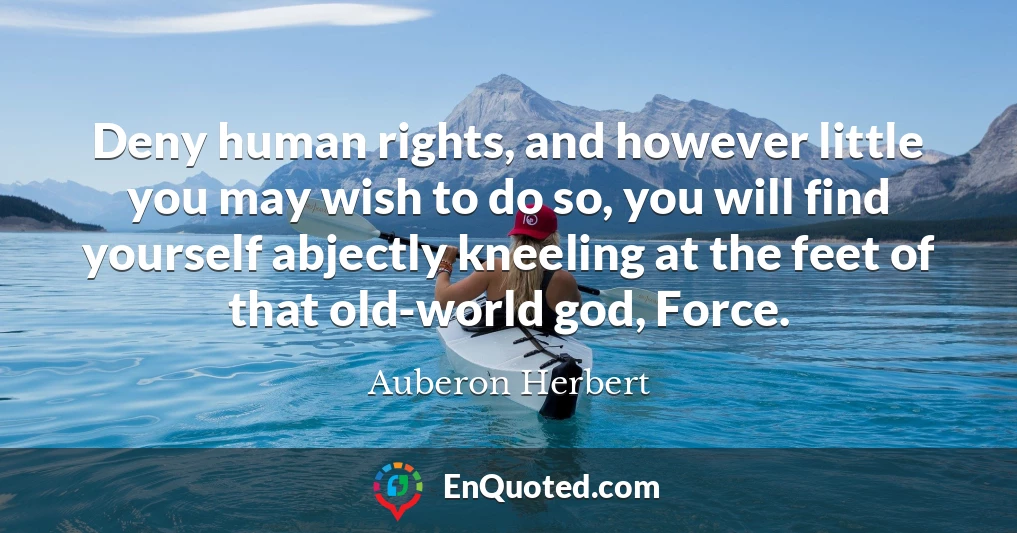 Deny human rights, and however little you may wish to do so, you will find yourself abjectly kneeling at the feet of that old-world god, Force.