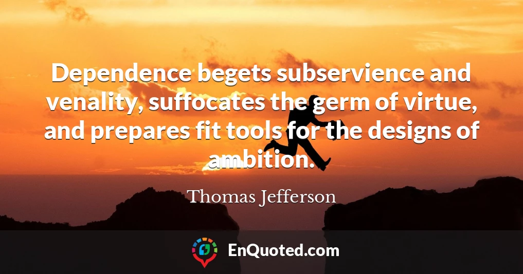 Dependence begets subservience and venality, suffocates the germ of virtue, and prepares fit tools for the designs of ambition.