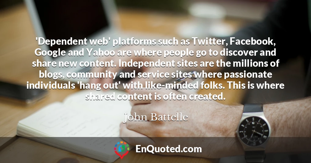 'Dependent web' platforms such as Twitter, Facebook, Google and Yahoo are where people go to discover and share new content. Independent sites are the millions of blogs, community and service sites where passionate individuals 'hang out' with like-minded folks. This is where shared content is often created.