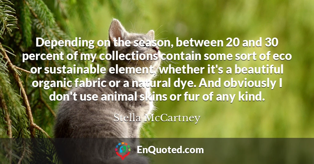 Depending on the season, between 20 and 30 percent of my collections contain some sort of eco or sustainable element, whether it's a beautiful organic fabric or a natural dye. And obviously I don't use animal skins or fur of any kind.