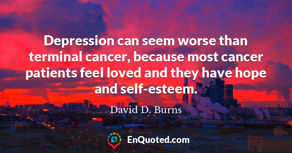 Depression can seem worse than terminal cancer, because most cancer patients feel loved and they have hope and self-esteem.