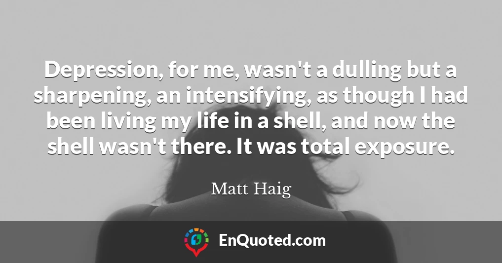 Depression, for me, wasn't a dulling but a sharpening, an intensifying, as though I had been living my life in a shell, and now the shell wasn't there. It was total exposure.