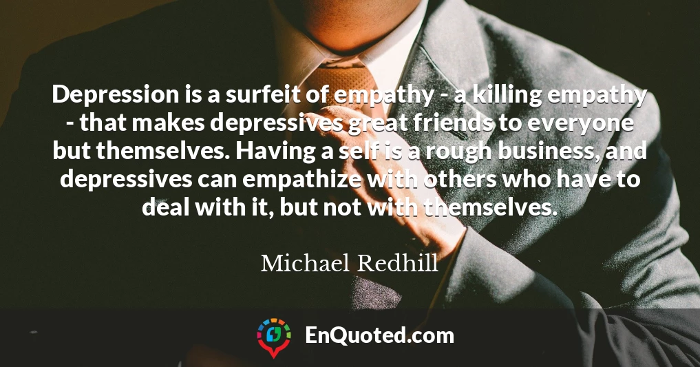 Depression is a surfeit of empathy - a killing empathy - that makes depressives great friends to everyone but themselves. Having a self is a rough business, and depressives can empathize with others who have to deal with it, but not with themselves.