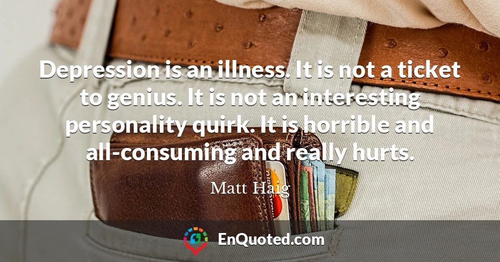 Depression is an illness. It is not a ticket to genius. It is not an interesting personality quirk. It is horrible and all-consuming and really hurts.