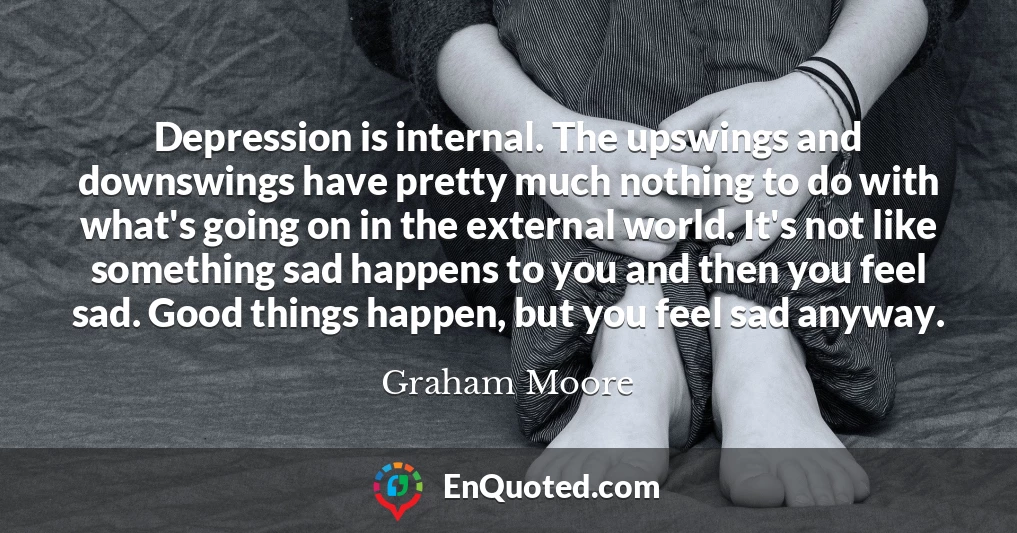 Depression is internal. The upswings and downswings have pretty much nothing to do with what's going on in the external world. It's not like something sad happens to you and then you feel sad. Good things happen, but you feel sad anyway.