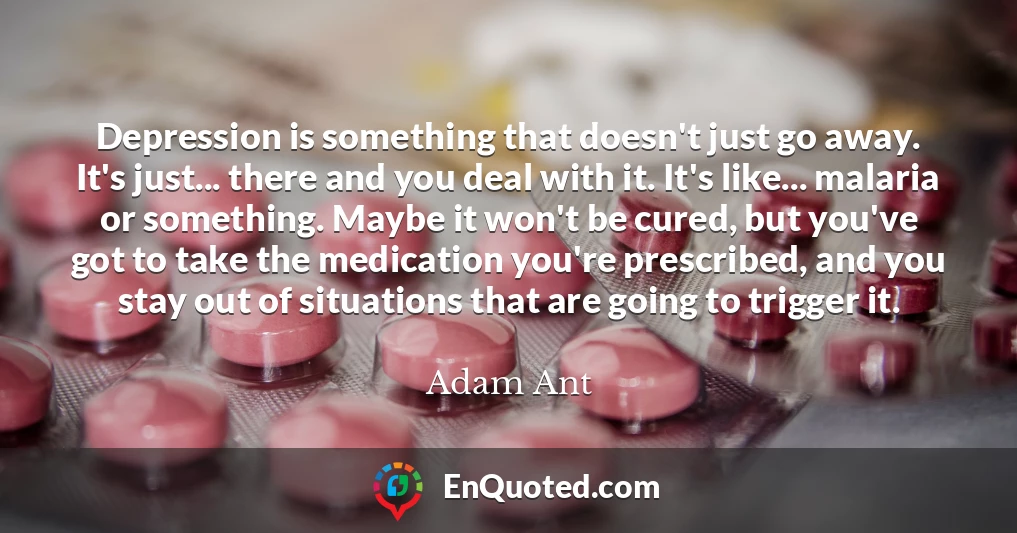 Depression is something that doesn't just go away. It's just... there and you deal with it. It's like... malaria or something. Maybe it won't be cured, but you've got to take the medication you're prescribed, and you stay out of situations that are going to trigger it.