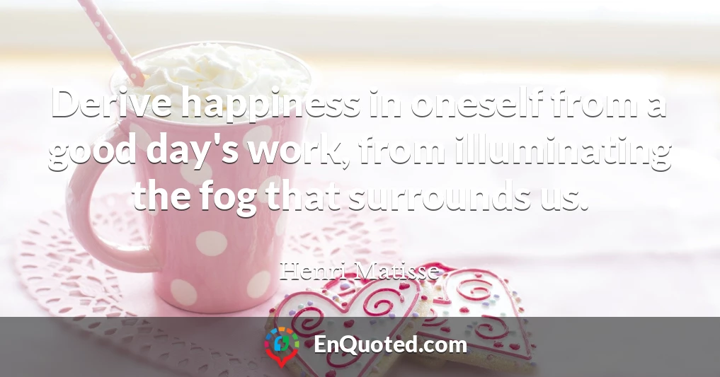 Derive happiness in oneself from a good day's work, from illuminating the fog that surrounds us.