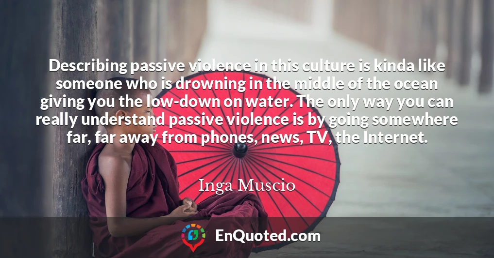 Describing passive violence in this culture is kinda like someone who is drowning in the middle of the ocean giving you the low-down on water. The only way you can really understand passive violence is by going somewhere far, far away from phones, news, TV, the Internet.
