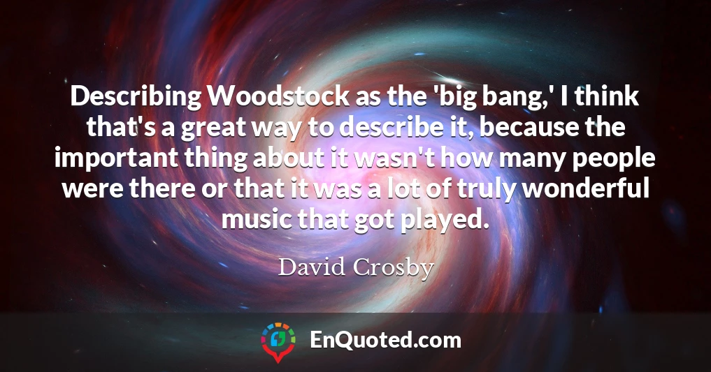 Describing Woodstock as the 'big bang,' I think that's a great way to describe it, because the important thing about it wasn't how many people were there or that it was a lot of truly wonderful music that got played.