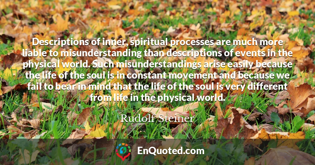 Descriptions of inner, spiritual processes are much more liable to misunderstanding than descriptions of events in the physical world. Such misunderstandings arise easily because the life of the soul is in constant movement and because we fail to bear in mind that the life of the soul is very different from life in the physical world.