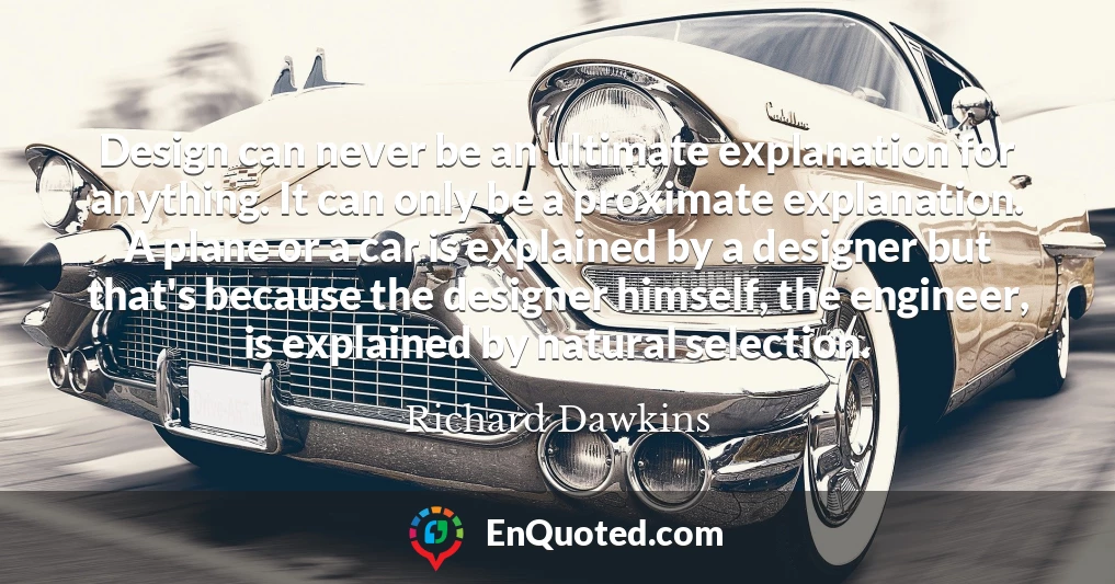 Design can never be an ultimate explanation for anything. It can only be a proximate explanation. A plane or a car is explained by a designer but that's because the designer himself, the engineer, is explained by natural selection.