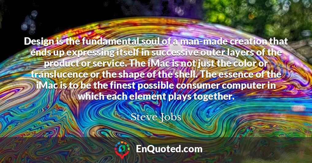 Design is the fundamental soul of a man-made creation that ends up expressing itself in successive outer layers of the product or service. The iMac is not just the color or translucence or the shape of the shell. The essence of the iMac is to be the finest possible consumer computer in which each element plays together.