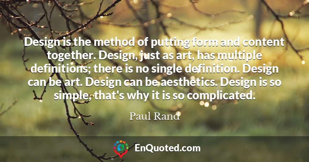 Design is the method of putting form and content together. Design, just as art, has multiple definitions; there is no single definition. Design can be art. Design can be aesthetics. Design is so simple, that's why it is so complicated.
