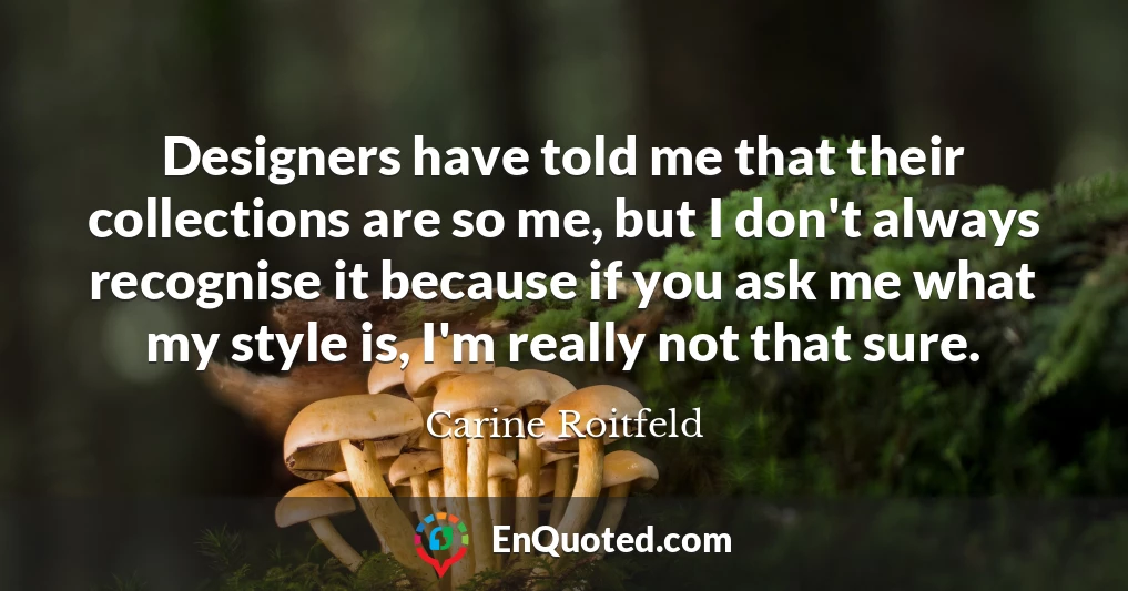 Designers have told me that their collections are so me, but I don't always recognise it because if you ask me what my style is, I'm really not that sure.