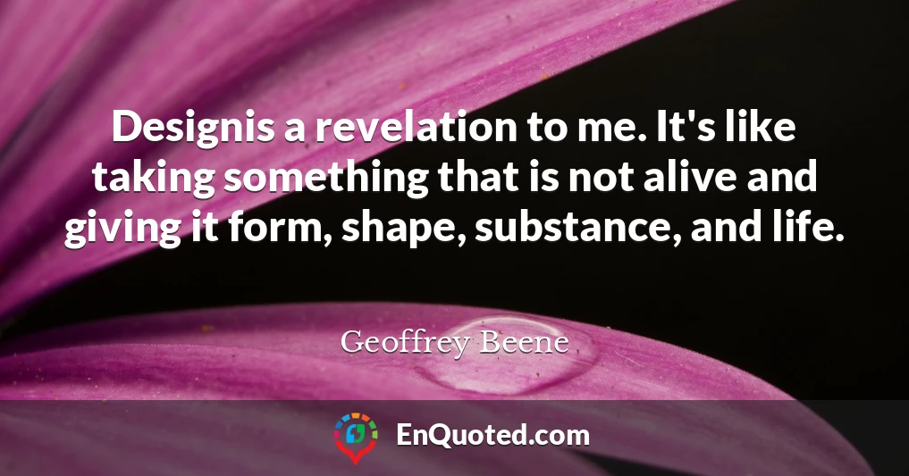 Designis a revelation to me. It's like taking something that is not alive and giving it form, shape, substance, and life.